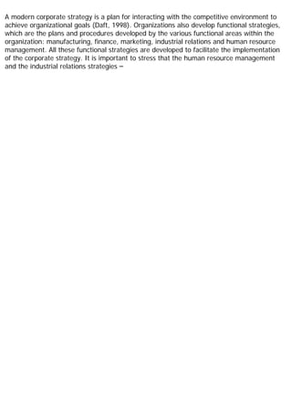 A modern corporate strategy is a plan for interacting with the competitive environment to
achieve organizational goals (Daft, 1998). Organizations also develop functional strategies,
which are the plans and procedures developed by the various functional areas within the
organization: manufacturing, finance, marketing, industrial relations and human resource
management. All these functional strategies are developed to facilitate the implementation
of the corporate strategy. It is important to stress that the human resource management
and the industrial relations strategies –
 