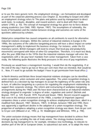 Page 338
or to use the more generic term, the employment strategy – are formulated and developed
as part of the corporate planning process (see Chapter 2). According to Gospel and Littler
an employment strategy refers to 'The plans and policies used by management to direct
work tasks; to evaluate, discipline, and reward workers; and to deal with their trade
unions' (1983, p. 10). The concept of managerial strategy has given rise to fierce debate
among academics (see Child, 1985; Hyman, 1987). The assumptions of rationality, the
levels of formulation and the relation between strategy and outcomes are some of the
questions addressed by scholars.
Global price competition has caused companies on all continents to search for alternative
industrial relations strategies. Within the context of industrial relations in Europe in the
1990s, the outcomes of the collective bargaining process will have a direct impact on senior
management's ability to implement the business strategy. For instance, under the EU
monetary system, British managers will need to ensure that local pay and productivity
movements correspond with those of other EU competitors. Therefore, it is much less likely
after the year 2000 than in the 1970s that the industrial relations manager will enter the
negotiations with a 'do your best' mandate from senior management. Taken from a case
study, the following quote illustrates the likely pressures in the area of pay negotiations:
Previously we would have a management meeting. I would then do the negotiating. If at
the end of the day I had to go two or three per cent more than we intended, that would be
it... Now, if I want to go outside the budget I have to get permission from head office.3
In North America and Britain three broad industrial relations strategies can be identified,
union recognition, union exclusion and union opposition. The union recognition strategy is
defined here as a decision by top managers to accept the legitimacy of the union role and,
in turn, of collective bargaining as a process for regulating the employment relationship to
support their corporate strategy. The reform and restructuring of workplace bargaining
arrangements during the 1960s and 70s have been characterized as an industrial relations
strategy designed to engender 'a degree of order, regulation and control' (Nichols and
Beynon, 1977, p. 129; Purcell, 1979; Purcell and Sisson, 1983). Recent research suggests
that even in the inimical environment of the 1980s, a number of important Japanese
companies chose a union recognition strategy to achieve employment objectives, albeit in a
modified from (Bassett, 1987; Wickens, 1987). In Britain, between 1984 and 1990, there
was apparently a significant decline in the adoption of a union recognition strategy. The
proportion of workplaces adopting a union recognition strategy was down, from 66 per cent
to 53 per cent (Milward et al., 1992, p. 70; Waddington and Whitston, 1994, p. 798).
The union exclusion strategy means that top management have decided to achieve their
strategic goals by curtailing the role of trade unions. The strategy involves business
decisions by top management to, for example, introduce new technology, to relocate to
another part of the UK or European Union, to subcontract out work, or to adopt the more
 