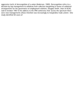 aggressive tactic of derecognition of a union (Anderson, 1989). Derecognition refers to a
decision by top management to withdraw from collective bargaining in favour of unilateral
arrangements for the governance of employment relations. Douglas Smith, chair of ACAS,
said in October 1987 in his address to the IPM conference that 'across the spectrum there
were now managements whose intention was increasingly to marginalise trade unions'. One
study identified 50 cases of
 