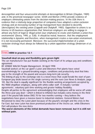 Page 339
derecognition and four unsuccessful attempts at derecognition in Britain (Claydon, 1989)
and, in the provincial newspaper sector, Smith and Morton (1993) provide evidence of
employers eliminating unions from the decision-making process. In the USA there is
evidence that a relatively large proportion of companies have adopted a union exclusion
strategy and an increasing number of top management have decided to decertify
(derecognize) the existing union (Cappelli and Chalykoff, 1985). Opposition to unions is so
intense in US business organizations that 'American employers are willing to engage in
almost any form of legal or illegal action [our emphasis] to create and maintain a union-free
environment' (Deery, 1995, p. 538). It should be noted, however, that the employment
relationship is dynamic and therefore, when management creates a non-union environment,
it is not necessarily permanent. Moreover, the successful implementation of a union
exclusion strategy must always be followed by a union opposition strategy (Anderson et al.,
1989).
Image HRM in practice 12.1
Vauxhall deal on pay and flexibility gets green light
The car manufacturer has put flexible working at the heart of its unique pay and conditions
agreement
BY JENNIE WALSH People Management, 30 April 1998
Vauxhall workers at the car giant's Luton and Ellesmere Port plants have voted
overwhelmingly for a ground-breaking wages, conditions and productivity deal that links
pay to the strength of the pound and secures long-term job security.
The linking of pay to the exchange rate is a novel move that could herald the start of pan-
European pay deals based on the single currency and the euro (see News & Analysis, page
10). But the deal is equally significant for the flexible working arrangements accepted by
the 9000 shopfloor employes, along with white-collar staff. It includes 'corridor
agreements', voluntary part-time working and greater holiday flexibility.
Despite all parties to the agreement acknowledging that employees will be worse off under
the three-year pay deal – which is linked to inflation but includes extra money in the third
year if the pound falls below DM2.70 for two months running – they believe the
negotiations have given a massive boost to industrial relations. General Motors had
threatened to close the Luton plant because of the pound's strength and the crisis in the
Far East, but now Luton has been promised production of the Vectra car, while Ellesmere
Port will produce the new Astra.
The worst elements of the initial demands have been removed, but it is still not
without pain.
 