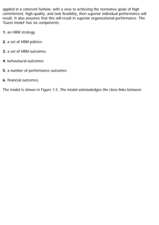applied in a coherent fashion, with a view to achieving the normative goals of high
commitment, high quality, and task flexibility, then superior individual performance will
result. It also assumes that this will result in superior organizational performance. The
'Guest model' has six components:
1. an HRM strategy
2. a set of HRM policies
3. a set of HRM outcomes
4. behavioural outcomes
5. a number of performance outcomes
6. financial outcomes.
The model is shown in Figure 1.5. The model acknowledges the close links between
 