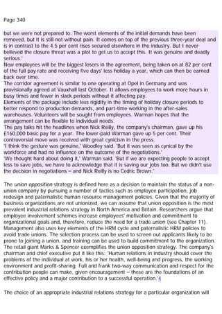 Page 340
but we were not prepared to. The worst elements of the initial demands have been
removed, but it is still not without pain. It comes on top of the previous three-year deal and
is in contrast to the 4.5 per cent rises secured elsewhere in the industry. But I never
believed the closure threat was a plot to get us to accept this. It was genuine and deadly
serious.'
New employees will be the biggest losers in the agreement, being taken on at 82 per cent
of the full pay rate and receiving five days' less holiday a year, which can then be earned
back over time.
The corridor agreement is similar to one operating at Opel in Germany and was
provisionally agreed at Vauxhall last October. It allows employees to work more hours in
busy times and fewer in slack periods without it affecting pay.
Elements of the package include less rigidity in the timing of holiday closure periods to
better respond to production demands, and part-time working in the after-sales
warehouses. Volunteers will be sought from employees. Warman hopes that the
arrangement can be flexible to individual needs.
The pay talks hit the headlines when Nick Reilly, the company's chairman, gave up his
£160,000 basic pay for a year. The lower-paid Warman gave up 5 per cent. Their
controversial move was received with great cynicism in the press.
'I think the gesture was genuine,' Woodley said. 'But it was seen as cynical by the
workforce and had no influence on the outcome of the negotiations.'
'We thought hard about doing it,' Warman said. 'But if we are expecting people to accept
less to save jobs, we have to acknowledge that it is saving our jobs too. But we didn't use
the decision in negotiations – and Nick Reilly is no Cedric Brown.'
The union opposition strategy is defined here as a decision to maintain the status of a non-
union company by pursuing a number of tactics such as employee participation, job
redesign and paternalistic human resource management policies. Given that the majority of
business organizations are not unionized, we can assume that union opposition is the most
prevalent industrial relations strategy in North America and Britain. Researchers argue that
employee involvement schemes increase employees' motivation and commitment to
organizational goals and, therefore, reduce the need for a trade union (see Chapter 11).
Management also uses key elements of the HRM cycle and paternalistic HRM policies to
avoid trade unions. The selection process can be used to screen out applicants likely to be
prone to joining a union, and training can be used to build commitment to the organization.
The retail giant Marks & Spencer exemplifies the union opposition strategy. The company's
chairman and chief executive put it like this: 'Human relations in industry should cover the
problems of the individual at work, his or her health, well-being and progress, the working
environment and profit-sharing. Full and frank two-way communication and respect for the
contribution people can make, given encouragement – these are the foundations of an
effective policy and a major contribution to a successful operation.'4
The choice of an appropriate industrial relations strategy for a particular organization will
 