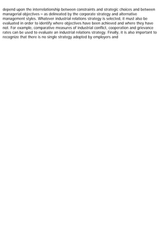 depend upon the interrelationship between constraints and strategic choices and between
managerial objectives – as delineated by the corporate strategy and alternative
management styles. Whatever industrial relations strategy is selected, it must also be
evaluated in order to identify where objectives have been achieved and where they have
not. For example, comparative measures of industrial conflict, cooperation and grievance
rates can be used to evaluate an industrial relations strategy. Finally, it is also important to
recognize that there is no single strategy adopted by employers and
 