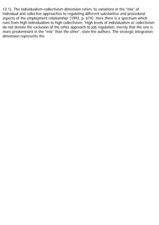 12.1). The individualism–collectivism dimension refers 'to variations in the "mix" of
individual and collective approaches to regulating different substantive and procedural
aspects of the employment relationship' (1992, p. 674). Here there is a spectrum which
runs from high individualism to high collectivism. 'High levels of individualism or collectivism
do not denote the exclusion of the other approach to job regulation, merely that the one is
more predominant in the "mix" than the other', state the authors. The strategic integration
dimension represents the
 