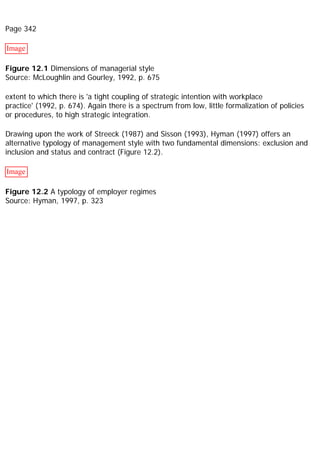 Page 342
Image
Figure 12.1 Dimensions of managerial style
Source: McLoughlin and Gourley, 1992, p. 675
extent to which there is 'a tight coupling of strategic intention with workplace
practice' (1992, p. 674). Again there is a spectrum from low, little formalization of policies
or procedures, to high strategic integration.
Drawing upon the work of Streeck (1987) and Sisson (1993), Hyman (1997) offers an
alternative typology of management style with two fundamental dimensions: exclusion and
inclusion and status and contract (Figure 12.2).
Image
Figure 12.2 A typology of employer regimes
Source: Hyman, 1997, p. 323
 