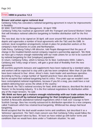 Page 343
Image HRM in practice 12.2
Brewer and union agree national deal
Carlsberg-Tetley has conceded a national bargaining agreement in return for improvements
in flexibility
BY MIKE THATCHER People Management, 30 April 1998
Carlsberg-Tetley has reached an agreement with the Transport and General Workers' Union
that will introduce national collective bargaining to frontline distribution staff for the first
time.
The new deal, due to be signed on 30 April, will cover around 900 workers in 25 distribution
depots and supersedes a number of local agreements with the T&G and the GMB. In
contrast, local recognition arrangements remain in place for production workers at the
company's main breweries in Leeds and Northampton.
Colin Povey, Carlsberg-Tetley's HR ditrector, told People Management that the pace of
change in the troubled Danish-owned company required a partnership approach. 'We think
we have got a mature enough relationship with our trade unions for us not to be scared off
by national bargaining for that [employee] population.'
In return, Carlsberg-Tetley, which is famous for its Skol, Castlemaine XXXX, Calder's,
Carlsberg and Tetley range of beers, will gain a great deal of flexibility from the new
agreement.
All overtime payments bonuses and supplements have been replaced by a standard salary,
and workers will be expected to stay until a job has been completed. More than 25 job titles
have been reduced to four: driver, driver's mate, team leader and warehouse operative.
According to Povey, a large number of 'Spanish practices' have also been abolished.
But he accepted that national bargaining had its critics. 'Five years ago we wouldn't even
have contemplated national negotiations, because if you hit a snag, you could have a real
problem delivering beer across the whole of the country.'
Brian Revell, the T&G's national secretary for food, drink and tobacco, described the deal as
'historic' in the brewing industry. 'It is the first national negotations for distribution within
any of the major brewers,' he said.
'We think we have got a mature enough relationship with our trade unions for us
not to be scared off by national bargaining for that [employee] population.'
Scottish & Newcastle abandoned national negotiations when it took over Courage to form
Scottish Courage. Bass has recently outsourced its distribution operation to a new company
called Tradeteam which has retained local bargaining. Whitbread has always had local
bargaining.
Revell accepted that the deal would weaken terms and conditions, but described it as a
'defensive' agreement. The T&G's main concern was that Carlsberg-Tetley would follow the
outsourcing approach taken by Bass. 'At least we have ended up with better terms and
conditions than we would have done under a Tradeteam situation,' he said.
 