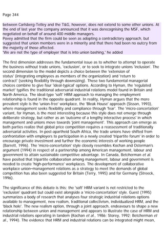 Page 344
between Carlsberg-Tetley and the T&G, however, does not extend to some other unions. At
the end of last year the company announced that it was derecognising the MSF, which
negotiated on behalf of around 400 middle managers.
Povey admitted that the firm could be seen as adopting a contradictory approach, but
suggested that union members were in a minority and that there had been no outcry from
the majority of those affected.
'We are not the type of employer that is into union bashing,' he added
The first dimension addresses the fundamental issue as to whether to attempt to operate
the business without trade unions, 'exclusion', or to seek to integrate unions 'inclusion'. The
second dimension to the model depicts a choice between the 'extension of
status' (integrating employees as members of the organization) and 'return to
contract' (seeking flexibility through downsizing). These two fundamental managerial
choices combine to give four 'ideal-typical' options. According to Hyman, the 'regulated
market' typifies the traditional adversarial industrial relations model found in Britain and
North America. The ideal-type 'soft' HRM approach to managing the employment
relationship is found in the opposite quadrant. In reality, Hyman argues that the more
prevalent style is the 'union-free' workplace, the 'Bleak House' approach (Sisson, 1993),
where management seeks flexibility and compliance through 'fear'. The 'micro-concertation'
variant, for Hyman, is the most interesting because this style does not emerge through
deliberate strategy, but rather as an 'outcome of a lengthy interactive process' in which
management and unions move towards 'joint management'. This approach can emerge as
both parties realize that global price competition requires a reassessment of traditionally
adversarial activities. In post-apartheid South Africa, the trade unions have shifted from
confrontation with employers to participation in a newly created 'tripartite forum' in order to
encourage private investment and further the economic interests of working people
(Barrett, 1996). The 'micro-concertation' style closely resembles Kochan and Osterman's
argument (1994) in respect of a partnership among American management, labour and
government to attain sustainable competitive advantage. In Canada, Betcherman et al.
have posited that tripartite collaboration among management, labour and government is
needed to create 'high-performance' workplaces. The development of collaborative
workplace union–management relations as a strategy to meet the demands of global
competition has also been suggested for Britain (Terry, 1995) and for Germany (Streeck,
1996).
The significance of this debate is this; the 'soft' HRM variant is not restricted to the
'exclusion' quadrant but could exist alongside a 'micro-concertation' style. Guest (1995)
summarizes a body of research that analyses four strategic industrial relations options
available to management, new realism, traditional collectivism, individualized HRM, and the
'black hole'. The new realism option, through a joint approach, endeavours to shape a new
relationship between union and management and appears to illustrate the case of HRM and
industrial relations operating in tandem (Kochan et al., 1986; Storey, 1992; Betcherman et
al., 1994). The evidence that HRM and industrial relations can be integrated might mean,
 