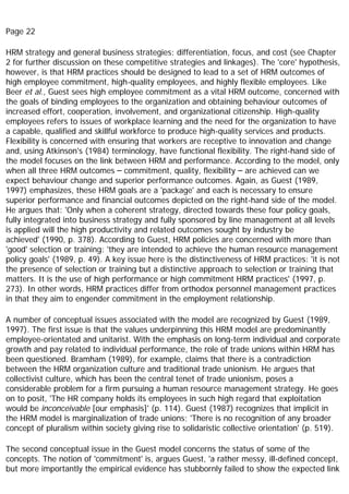 Page 22
HRM strategy and general business strategies: differentiation, focus, and cost (see Chapter
2 for further discussion on these competitive strategies and linkages). The 'core' hypothesis,
however, is that HRM practices should be designed to lead to a set of HRM outcomes of
high employee commitment, high-quality employees, and highly flexible employees. Like
Beer et al., Guest sees high employee commitment as a vital HRM outcome, concerned with
the goals of binding employees to the organization and obtaining behaviour outcomes of
increased effort, cooperation, involvement, and organizational citizenship. High-quality
employees refers to issues of workplace learning and the need for the organization to have
a capable, qualified and skillful workforce to produce high-quality services and products.
Flexibility is concerned with ensuring that workers are receptive to innovation and change
and, using Atkinson's (1984) terminology, have functional flexibility. The right-hand side of
the model focuses on the link between HRM and performance. According to the model, only
when all three HRM outcomes – commitment, quality, flexibility – are achieved can we
expect behaviour change and superior performance outcomes. Again, as Guest (1989,
1997) emphasizes, these HRM goals are a 'package' and each is necessary to ensure
superior performance and financial outcomes depicted on the right-hand side of the model.
He argues that: 'Only when a coherent strategy, directed towards these four policy goals,
fully integrated into business strategy and fully sponsored by line management at all levels
is applied will the high productivity and related outcomes sought by industry be
achieved' (1990, p. 378). According to Guest, HRM policies are concerned with more than
'good' selection or training: 'they are intended to achieve the human resource management
policy goals' (1989, p. 49). A key issue here is the distinctiveness of HRM practices: 'it is not
the presence of selection or training but a distinctive approach to selection or training that
matters. It is the use of high performance or high commitment HRM practices' (1997, p.
273). In other words, HRM practices differ from orthodox personnel management practices
in that they aim to engender commitment in the employment relationship.
A number of conceptual issues associated with the model are recognized by Guest (1989,
1997). The first issue is that the values underpinning this HRM model are predominantly
employee-orientated and unitarist. With the emphasis on long-term individual and corporate
growth and pay related to individual performance, the role of trade unions within HRM has
been questioned. Bramham (1989), for example, claims that there is a contradiction
between the HRM organization culture and traditional trade unionism. He argues that
collectivist culture, which has been the central tenet of trade unionism, poses a
considerable problem for a firm pursuing a human resource management strategy. He goes
on to posit, 'The HR company holds its employees in such high regard that exploitation
would be inconceivable [our emphasis]' (p. 114). Guest (1987) recognizes that implicit in
the HRM model is marginalization of trade unions; 'There is no recognition of any broader
concept of pluralism within society giving rise to solidaristic collective orientation' (p. 519).
The second conceptual issue in the Guest model concerns the status of some of the
concepts. The notion of 'commitment' is, argues Guest, 'a rather messy, ill-defined concept,
but more importantly the empirical evidence has stubbornly failed to show the expected link
 