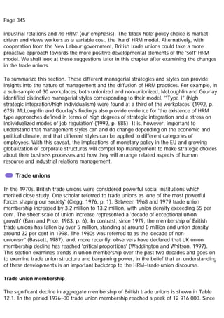 Page 345
industrial relations and no HRM' (our emphasis). The 'black hole' policy choice is market-
driven and views workers as a variable cost, the 'hard' HRM model. Alternatively, with
cooperation from the New Labour government, British trade unions could take a more
proactive approach towards the more positive developmental elements of the 'soft' HRM
model. We shall look at these suggestions later in this chapter after examining the changes
in the trade unions.
To summarize this section. These different managerial strategies and styles can provide
insights into the nature of management and the diffusion of HRM practices. For example, in
a sub-sample of 30 workplaces, both unionized and non-unionized, McLoughlin and Gourlay
identified distinctive managerial styles corresponding to their model, '"Type I" (high
strategic integration/high individualism) were found at a third of the workplaces' (1992, p.
678). McLoughlin and Gourlay's findings also provide evidence for 'the existence of HRM
type approaches defined in terms of high degrees of strategic integration and a stress on
individualized modes of job regulation' (1992, p. 685). It is, however, important to
understand that management styles can and do change depending on the economic and
political climate, and that different styles can be applied to different categories of
employees. With this caveat, the implications of monetary policy in the EU and growing
globalization of corporate structures will compel top management to make strategic choices
about their business processes and how they will arrange related aspects of human
resource and industrial relations management.
Trade unions
In the 1970s, British trade unions were considered powerful social institutions which
merited close study. One scholar referred to trade unions as 'one of the most powerful
forces shaping our society' (Clegg, 1976, p. 1). Between 1968 and 1979 trade union
membership increased by 3.2 million to 13.2 million, with union density exceeding 55 per
cent. The sheer scale of union increase represented a 'decade of exceptional union
growth' (Bain and Price, 1983, p. 6). In contrast, since 1979, the membership of British
trade unions has fallen by over 5 million, standing at around 8 million and union density
around 32 per cent in 1998. The 1980s was referred to as the 'decade of non-
unionism' (Bassett, 1987), and, more recently, observers have declared that UK union
membership decline has reached 'critical proportions' (Waddington and Whitson, 1997).
This section examines trends in union membership over the past two decades and goes on
to examine trade union structure and bargaining power, in the belief that an understanding
of these developments is an important backdrop to the HRM–trade union discourse.
Trade union membership
The significant decline in aggregate membership of British trade unions is shown in Table
12.1. In the period 1976–80 trade union membership reached a peak of 12 916 000. Since
 