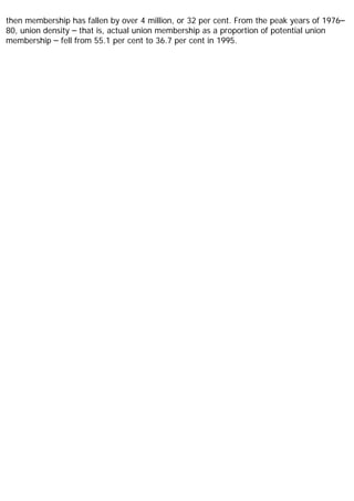 then membership has fallen by over 4 million, or 32 per cent. From the peak years of 1976–
80, union density – that is, actual union membership as a proportion of potential union
membership – fell from 55.1 per cent to 36.7 per cent in 1995.
 