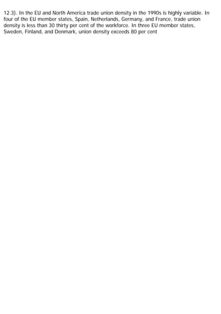 12.3). In the EU and North America trade union density in the 1990s is highly variable. In
four of the EU member states, Spain, Netherlands, Germany, and France, trade union
density is less than 30 thirty per cent of the workforce. In three EU member states,
Sweden, Finland, and Denmark, union density exceeds 80 per cent
 