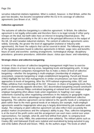 Page 356
servative industrial relations legislation. What is evident, however, is that Britain, within the
past two decades, has become exceptional within the EU in its coverage of collective
agreements (see Brown et al., 1997).
Collective agreement
The outcome of collective bargaining is a collective agreement. In Britain, the collective
agreement is not legally enforceable and therefore there is no legal remedy if either party
reneges on the deal, but both sides have an interest in keeping industrial peace. The
absence of legal enforceability in the UK is one of the principal differences in the output of
the UK, US and Canadian industrial relations. The content of collective agreements varies
widely. Generally, the greater the level of aggregation (national or industry-wide
agreements), the fewer the subjects that can be covered in detail. The following are some
of the typical provisions found in collective agreements in Britain: wage rates and benefits;
hours of work and overtime; working arrangements; technological change; disciplinary
procedures; grievance procedures; arbitration clause; status quo clause; and redundancy.
Strategic choice and collective bargaining
In terms of the structure of collective bargaining management might have to exercise
strategic choice in at least two key areas, bargaining levels and bargaining units. In large
multi-establishment companies management has to make a choice of level of collective
bargaining – whether the bargaining is multi-employer (membership of employers'
association), corporate bargaining or single-establishment bargaining. Purcell and Sisson
(1983) highlight the fact that managements in similar circumstances can have different
approaches to levels of bargaining. After the 1979 national engineering strike, GEC and
Philips withdrew from membership of the EEF. However, in choice of bargaining levels they
moved in diametrically opposite directions. GEC decentralized bargaining around constituent
profit centres, whereas Philips centralized bargaining at national level. Decentralized single-
employer bargaining often allows trade union negotiators to 'leapfrog' over wage
settlements reached by other negotiating committees in the industry or geographic region.
However, there are several advantages associated with single-establishment collective
bargaining. The collective agreement can be tailored to the specific needs of a company or
plant rather than to the more general needs of an industry (for example, multi-employer
agreements would be inappropriate when pay is largely determined by job evaluation work
study). The company or plant collective agreement can also reflect more accurately the
product market circumstances and the company's ability to pay. Thus, collective bargaining
is at the level of the profit centre and this arrangement can exert more control over union
representatives. For example, when BL and Ford shifted from plant- to company-level
bargaining in the early 1980s, this undermined union solidarity. The militant plants such as
Cowley (BL) and Halewood (Ford) were isolated and neutralized by being outvoted in pay
and strike ballots (Purcell and Sisson, 1983). As the authors argue 'The levels at which
 