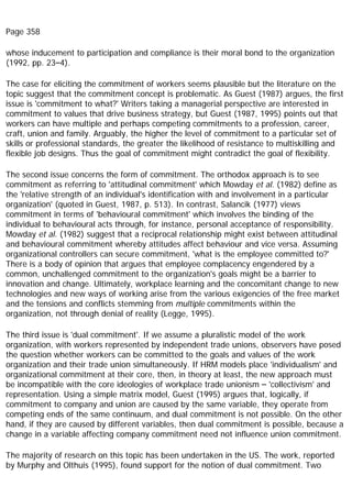 Page 358
whose inducement to participation and compliance is their moral bond to the organization
(1992, pp. 23–4).
The case for eliciting the commitment of workers seems plausible but the literature on the
topic suggest that the commitment concept is problematic. As Guest (1987) argues, the first
issue is 'commitment to what?' Writers taking a managerial perspective are interested in
commitment to values that drive business strategy, but Guest (1987, 1995) points out that
workers can have multiple and perhaps competing commitments to a profession, career,
craft, union and family. Arguably, the higher the level of commitment to a particular set of
skills or professional standards, the greater the likelihood of resistance to multiskilling and
flexible job designs. Thus the goal of commitment might contradict the goal of flexibility.
The second issue concerns the form of commitment. The orthodox approach is to see
commitment as referring to 'attitudinal commitment' which Mowday et al. (1982) define as
the 'relative strength of an individual's identification with and involvement in a particular
organization' (quoted in Guest, 1987, p. 513). In contrast, Salancik (1977) views
commitment in terms of 'behavioural commitment' which involves the binding of the
individual to behavioural acts through, for instance, personal acceptance of responsibility.
Mowday et al. (1982) suggest that a reciprocal relationship might exist between attitudinal
and behavioural commitment whereby attitudes affect behaviour and vice versa. Assuming
organizational controllers can secure commitment, 'what is the employee committed to?'
There is a body of opinion that argues that employee complacency engendered by a
common, unchallenged commitment to the organization's goals might be a barrier to
innovation and change. Ultimately, workplace learning and the concomitant change to new
technologies and new ways of working arise from the various exigencies of the free market
and the tensions and conflicts stemming from multiple commitments within the
organization, not through denial of reality (Legge, 1995).
The third issue is 'dual commitment'. If we assume a pluralistic model of the work
organization, with workers represented by independent trade unions, observers have posed
the question whether workers can be committed to the goals and values of the work
organization and their trade union simultaneously. If HRM models place 'individualism' and
organizational commitment at their core, then, in theory at least, the new approach must
be incompatible with the core ideologies of workplace trade unionism – 'collectivism' and
representation. Using a simple matrix model, Guest (1995) argues that, logically, if
commitment to company and union are caused by the same variable, they operate from
competing ends of the same continuum, and dual commitment is not possible. On the other
hand, if they are caused by different variables, then dual commitment is possible, because a
change in a variable affecting company commitment need not influence union commitment.
The majority of research on this topic has been undertaken in the US. The work, reported
by Murphy and Olthuis (1995), found support for the notion of dual commitment. Two
 