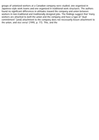 groups of unionized workers at a Canadian company were studied, one organized in
Japanese-style work teams and one organized in traditional work structures. The authors
found no significant differences in attitudes toward the company and union between
workers in non-traditional and traditionally designed jobs. The findings suggest that 'many
workers are attached to both the union and the company and have a type of "dual
commitment" [and] attachment to the company does not necessarily lessen attachment to
the union, and vice versa' (1995, p. 77). This, and the
 