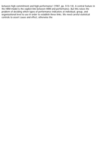 between high commitment and high performance' (1987, pp. 513–14). A central feature in
the HRM model is the explicit link between HRM and performance. But this raises the
problem of deciding which types of performance indicators at individual, group, and
organizational level to use in order to establish these links. We need careful statistical
controls to assert cause and effect, otherwise the
 