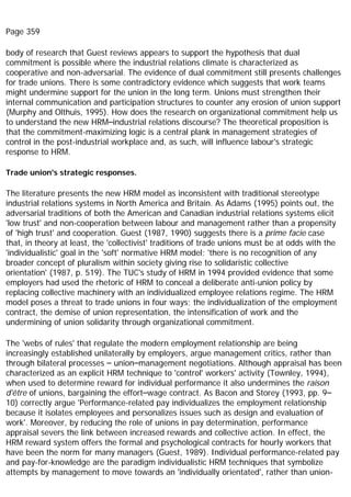 Page 359
body of research that Guest reviews appears to support the hypothesis that dual
commitment is possible where the industrial relations climate is characterized as
cooperative and non-adversarial. The evidence of dual commitment still presents challenges
for trade unions. There is some contradictory evidence which suggests that work teams
might undermine support for the union in the long term. Unions must strengthen their
internal communication and participation structures to counter any erosion of union support
(Murphy and Olthuis, 1995). How does the research on organizational commitment help us
to understand the new HRM–industrial relations discourse? The theoretical proposition is
that the commitment-maximizing logic is a central plank in management strategies of
control in the post-industrial workplace and, as such, will influence labour's strategic
response to HRM.
Trade union's strategic responses.
The literature presents the new HRM model as inconsistent with traditional stereotype
industrial relations systems in North America and Britain. As Adams (1995) points out, the
adversarial traditions of both the American and Canadian industrial relations systems elicit
'low trust' and non-cooperation between labour and management rather than a propensity
of 'high trust' and cooperation. Guest (1987, 1990) suggests there is a prime facie case
that, in theory at least, the 'collectivist' traditions of trade unions must be at odds with the
'individualistic' goal in the 'soft' normative HRM model; 'there is no recognition of any
broader concept of pluralism within society giving rise to solidaristic collective
orientation' (1987, p. 519). The TUC's study of HRM in 1994 provided evidence that some
employers had used the rhetoric of HRM to conceal a deliberate anti-union policy by
replacing collective machinery with an individualized employee relations regime. The HRM
model poses a threat to trade unions in four ways; the individualization of the employment
contract, the demise of union representation, the intensification of work and the
undermining of union solidarity through organizational commitment.
The 'webs of rules' that regulate the modern employment relationship are being
increasingly established unilaterally by employers, argue management critics, rather than
through bilateral processes – union–management negotiations. Although appraisal has been
characterized as an explicit HRM technique to 'control' workers' activity (Townley, 1994),
when used to determine reward for individual performance it also undermines the raison
d'être of unions, bargaining the effort–wage contract. As Bacon and Storey (1993, pp. 9–
10) correctly argue 'Performance-related pay individualizes the employment relationship
because it isolates employees and personalizes issues such as design and evaluation of
work'. Moreover, by reducing the role of unions in pay determination, performance
appraisal severs the link between increased rewards and collective action. In effect, the
HRM reward system offers the formal and psychological contracts for hourly workers that
have been the norm for many managers (Guest, 1989). Individual performance-related pay
and pay-for-knowledge are the paradigm individualistic HRM techniques that symbolize
attempts by management to move towards an 'individually orientated', rather than union-
 