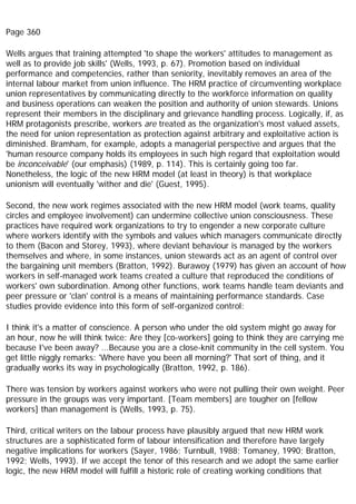 Page 360
Wells argues that training attempted 'to shape the workers' attitudes to management as
well as to provide job skills' (Wells, 1993, p. 67). Promotion based on individual
performance and competencies, rather than seniority, inevitably removes an area of the
internal labour market from union influence. The HRM practice of circumventing workplace
union representatives by communicating directly to the workforce information on quality
and business operations can weaken the position and authority of union stewards. Unions
represent their members in the disciplinary and grievance handling process. Logically, if, as
HRM protagonists prescribe, workers are treated as the organization's most valued assets,
the need for union representation as protection against arbitrary and exploitative action is
diminished. Bramham, for example, adopts a managerial perspective and argues that the
'human resource company holds its employees in such high regard that exploitation would
be inconceivable' (our emphasis) (1989, p. 114). This is certainly going too far.
Nonetheless, the logic of the new HRM model (at least in theory) is that workplace
unionism will eventually 'wither and die' (Guest, 1995).
Second, the new work regimes associated with the new HRM model (work teams, quality
circles and employee involvement) can undermine collective union consciousness. These
practices have required work organizations to try to engender a new corporate culture
where workers identify with the symbols and values which managers communicate directly
to them (Bacon and Storey, 1993), where deviant behaviour is managed by the workers
themselves and where, in some instances, union stewards act as an agent of control over
the bargaining unit members (Bratton, 1992). Burawoy (1979) has given an account of how
workers in self-managed work teams created a culture that reproduced the conditions of
workers' own subordination. Among other functions, work teams handle team deviants and
peer pressure or 'clan' control is a means of maintaining performance standards. Case
studies provide evidence into this form of self-organized control:
I think it's a matter of conscience. A person who under the old system might go away for
an hour, now he will think twice: Are they [co-workers] going to think they are carrying me
because I've been away? ...Because you are a close-knit community in the cell system. You
get little niggly remarks: 'Where have you been all morning?' That sort of thing, and it
gradually works its way in psychologically (Bratton, 1992, p. 186).
There was tension by workers against workers who were not pulling their own weight. Peer
pressure in the groups was very important. [Team members] are tougher on [fellow
workers] than management is (Wells, 1993, p. 75).
Third, critical writers on the labour process have plausibly argued that new HRM work
structures are a sophisticated form of labour intensification and therefore have largely
negative implications for workers (Sayer, 1986; Turnbull, 1988; Tomaney, 1990; Bratton,
1992; Wells, 1993). If we accept the tenor of this research and we adopt the same earlier
logic, the new HRM model will fulfill a historic role of creating working conditions that
 
