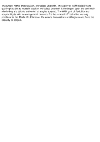 encourage, rather than weaken, workplace unionism. The ability of HRM flexibility and
quality practices to mortally weaken workplace unionism is contingent upon the context in
which they are utilized and union strategies adopted. The HRM goal of flexibility and
adaptability is akin to management demands for the removal of 'restrictive working
practices' in the 1960s. On this issue, the unions demonstrate a willingness and have the
capacity to bargain.
 