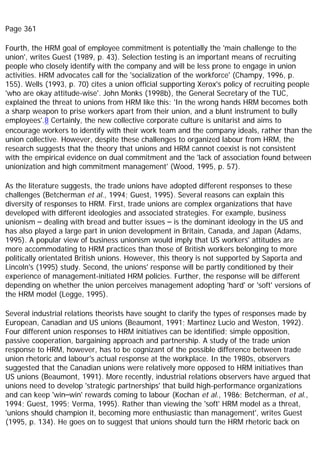 Page 361
Fourth, the HRM goal of employee commitment is potentially the 'main challenge to the
union', writes Guest (1989, p. 43). Selection testing is an important means of recruiting
people who closely identify with the company and will be less prone to engage in union
activities. HRM advocates call for the 'socialization of the workforce' (Champy, 1996, p.
155). Wells (1993, p. 70) cites a union official supporting Xerox's policy of recruiting people
'who are okay attitude-wise'. John Monks (1998b), the General Secretary of the TUC,
explained the threat to unions from HRM like this: 'In the wrong hands HRM becomes both
a sharp weapon to prise workers apart from their union, and a blunt instrument to bully
employees'.8 Certainly, the new collective corporate culture is unitarist and aims to
encourage workers to identify with their work team and the company ideals, rather than the
union collective. However, despite these challenges to organized labour from HRM, the
research suggests that the theory that unions and HRM cannot coexist is not consistent
with the empirical evidence on dual commitment and the 'lack of association found between
unionization and high commitment management' (Wood, 1995, p. 57).
As the literature suggests, the trade unions have adopted different responses to these
challenges (Betcherman et al., 1994; Guest, 1995). Several reasons can explain this
diversity of responses to HRM. First, trade unions are complex organizations that have
developed with different ideologies and associated strategies. For example, business
unionism – dealing with bread and butter issues – is the dominant ideology in the US and
has also played a large part in union development in Britain, Canada, and Japan (Adams,
1995). A popular view of business unionism would imply that US workers' attitudes are
more accommodating to HRM practices than those of British workers belonging to more
politically orientated British unions. However, this theory is not supported by Saporta and
Lincoln's (1995) study. Second, the unions' response will be partly conditioned by their
experience of management-initiated HRM policies. Further, the response will be different
depending on whether the union perceives management adopting 'hard' or 'soft' versions of
the HRM model (Legge, 1995).
Several industrial relations theorists have sought to clarify the types of responses made by
European, Canadian and US unions (Beaumont, 1991; Martinez Lucio and Weston, 1992).
Four different union responses to HRM initiatives can be identified; simple opposition,
passive cooperation, bargaining approach and partnership. A study of the trade union
response to HRM, however, has to be cognizant of the possible difference between trade
union rhetoric and labour's actual response at the workplace. In the 1980s, observers
suggested that the Canadian unions were relatively more opposed to HRM initiatives than
US unions (Beaumont, 1991). More recently, industrial relations observers have argued that
unions need to develop 'strategic partnerships' that build high-performance organizations
and can keep 'win–win' rewards coming to labour (Kochan et al., 1986; Betcherman, et al.,
1994; Guest, 1995; Verma, 1995). Rather than viewing the 'soft' HRM model as a threat,
'unions should champion it, becoming more enthusiastic than management', writes Guest
(1995, p. 134). He goes on to suggest that unions should turn the HRM rhetoric back on
 