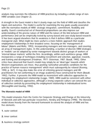 Page 23
analysis may overstate the influence of HRM practices by including a whole range of non-
HRM variables (see Chapter 2).
A strength in the Guest model is that it clearly maps out the field of HRM and classifies the
inputs and outcomes. The model is useful for examining the key goals usually associated
with the normative models of HRM: strategic integration, commitment, flexibility and
quality. Guest's constructed set of theoretical propositions can also improve our
understanding of the precise nature of HRM and the nature of the link between HRM and
performance and can be empirically tested by survey-based and case-study based research.
It has been argued elsewhere that its weakness is that it defines HRM as a particular
managerial style. What might be more useful is a more holistic approach that studies
employment relationships in their broadest sense, focusing on the 'management of
labour' (Adams and Meltz, 1993), incorporating managers and non-managers, and covering
an array of management styles. In this understanding, a number of discrete HRM strategies
or 'models' can be adopted by senior management towards distinct groups of workers or
'internal labour markets' within the firm. Accordingly, within each workforce group, HRM
incorporates a range of techniques including recruitment and selection, appraisal, rewards,
and training and development (Friedman, 1977; Osterman, 1987; Boxall, 1995). Other
critics have observed that Guest's model may simply be an 'ideal type' towards which
Western organizations can move, thus positing 'somewhat unrealistic conditions for the
practice of human resource management' which must subsequently be relaxed (Keenoy,
1990, p. 367). It may also make the error of criticizing general managers and HR
practitioners for not conforming to an image academics have constructed for them (Boxall,
1992). Further, it presents the HRM model as inconsistent with collective approaches to
managing the employment relationship (Legge, 1989). HRM could be consistent with either
individual or collective approaches, although a strong corporate culture can conceal the use
of collective controls by presenting the employment relationship in individualized terms
(McLoughlin and Gourlay, 1992).
The Warwick model of HRM
This model emanates from the Centre for Corporate Strategy and Change at the University
of Warwick and with two particular researchers, Hendry and Pettigrew (1990). The Warwick
model draws heavily from the Harvard framework to extend the analysis of HRM and has
five elements:
1. outer context
2. inner context
3. business strategy content
 