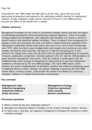 Page 364
ated with the 'soft' HRM model are high and so are the risks, given that any social
partnership arrangement will experience the underlying conflicts inherent in employment
relations. Finally, employers might also be reluctant to invest in 'soft' HRM practices
because the effect on the bottom line is unclear.
Chapter summary
Management strategies are the result of constrained strategic choices and have the object
of maintaining managerial control and achieving corporate objectives. There is no single
strategy adopted by management, and employers and managers can choose a variety of
human resource and industrial relations strategies. There is evidence that management is
playing a much more proactive role than ever before in determining the regulation of the
employment relationship. British trade unions have lost 37 per cent of their membership
since 1979, which has led to union amalgamation and mergers and created an even more
complex and diverse union structure. All aspects of collective bargaining are in flux;
pressures for change have come and will come from the growing globalization of corporate
structures, global price competition, monetary policies in the EU, and the shifting balance of
power between management and unions. From this analysis it would appear that the
traditional trade union strategy of bargaining for improvements in pay and employment
conditions is threatened by the new HRM paradigm. The 'hard' HRM variant, which
promises the further marginalization of workplace unionism and collective bargaining, poses
a traditional threat to unions. Perhaps, the greater challenge is posed by the 'soft' HRM
variant which, in theory at least, could involve the unions in an alliance to restructure
workplace relations in a fashion that promotes mutual gains.
Key concepts
Management style
Collective bargaining
Industrial relations
Union structure
Management strategy
Collective agreement
Union density
Worker commitment
Discussion questions
1. What is meant by the term 'industrial relations'?
2. 'Management industrial relations strategies are the result of strategic choices.' Discuss.
3. To what extent, and why, can Japanese management techniques be viewed as a union
exclusion strategy?
 