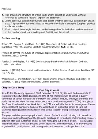 Page 365
4. 'The growth and structure of British trade unions cannot be understood without
reference to contextual factors.' Explain this statement.
5. Define collective bargaining structure and assess whether collective bargaining in Britain
is too fragmented or too centralized to function effectively in enlarged European product
and labour markets.
6. What contradictions might be found in the twin goals of individualism and commitment
on the one hand and team working and flexibility on the other?
Further reading
Brown, W., Deakin, S. and Ryan, P. (1997) The effects of British industrial relations
legislation, 1979–97, National Institute Economic Review, 161: 69–83.
Hyman, R. (1997) The future of employee representation, British Journal of Industrial
Relations, 35(3): 309–36.
Kessler, S. and Bayliss, F. (1955) Contemporary British Industrial Relations, 2nd edn,
London: Macmillan.
Monks, J. (1998a) Government and trade unions, British Journal of Industrial Relations, 36
(1): 125–35.
Waddington, J. and Whitston, C. (1995) Trade unions: growth, structure and policy. In
Edwards, P., (ed.) Industrial Relations, Oxford: Blackwell.
Chapter Case Study
East City Council
Rose Peller, the newly appointed Chief Executive of East City Council, had a mandate to
restructure the city's local government. One of her first tasks was to set up a quality
committee of senior managers to transform the Council's culture, employee attitudes and
performance. Her objective was to introduce total quality management (TQM) throughout
the Council's administration. Workshops on TQM started with the senior management team
and department managers. Some of the workshops on leadership aimed to turn old-
fashioned local government managers into 'active leaders', trying to enthuse instead of
dictate.
The proposed changes are physical and cultural. Part of the restructuring is to introduce
open-plan working throughout the Council's buildings, in terms both of dismantling counters
between staff and customers and of getting managers out of their offices. It is envisaged
that the manager's role will become one of facilitator, and employees, after they become
organized into quality teams, will have greater autonomy and no longer hand the
 
