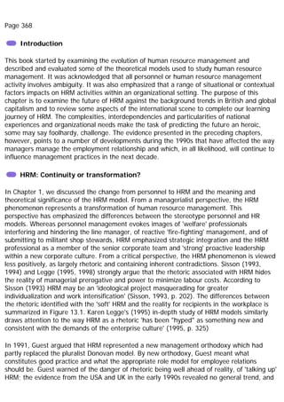 Page 368
Introduction
This book started by examining the evolution of human resource management and
described and evaluated some of the theoretical models used to study human resource
management. It was acknowledged that all personnel or human resource management
activity involves ambiguity. It was also emphasized that a range of situational or contextual
factors impacts on HRM activities within an organizational setting. The purpose of this
chapter is to examine the future of HRM against the background trends in British and global
capitalism and to review some aspects of the international scene to complete our learning
journey of HRM. The complexities, interdependencies and particularities of national
experiences and organizational needs make the task of predicting the future an heroic,
some may say foolhardy, challenge. The evidence presented in the preceding chapters,
however, points to a number of developments during the 1990s that have affected the way
managers manage the employment relationship and which, in all likelihood, will continue to
influence management practices in the next decade.
HRM: Continuity or transformation?
In Chapter 1, we discussed the change from personnel to HRM and the meaning and
theoretical significance of the HRM model. From a managerialist perspective, the HRM
phenomenon represents a transformation of human resource management. This
perspective has emphasized the differences between the stereotype personnel and HR
models. Whereas personnel management evokes images of 'welfare' professionals
interfering and hindering the line manager, of reactive 'fire-fighting' management, and of
submitting to militant shop stewards, HRM emphasized strategic integration and the HRM
professional as a member of the senior corporate team and 'strong' proactive leadership
within a new corporate culture. From a critical perspective, the HRM phenomenon is viewed
less positively, as largely rhetoric and containing inherent contradictions. Sisson (1993,
1994) and Legge (1995, 1998) strongly argue that the rhetoric associated with HRM hides
the reality of managerial prerogative and power to minimize labour costs. According to
Sisson (1993) HRM may be an 'ideological project masquerading for greater
individualization and work intensification' (Sisson, 1993, p. 202). The differences between
the rhetoric identified with the 'soft' HRM and the reality for recipients in the workplace is
summarized in Figure 13.1. Karen Legge's (1995) in-depth study of HRM models similarly
draws attention to the way HRM as a rhetoric 'has been "hyped" as something new and
consistent with the demands of the enterprise culture' (1995, p. 325)
In 1991, Guest argued that HRM represented a new management orthodoxy which had
partly replaced the pluralist Donovan model. By new orthodoxy, Guest meant what
constitutes good practice and what the appropriate role model for employee relations
should be. Guest warned of the danger of rhetoric being well ahead of reality, of 'talking up'
HRM; the evidence from the USA and UK in the early 1990s revealed no general trend, and
 