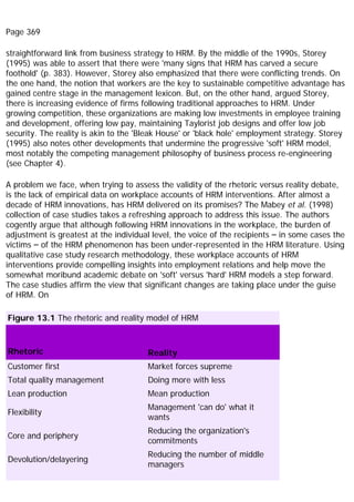 Page 369
straightforward link from business strategy to HRM. By the middle of the 1990s, Storey
(1995) was able to assert that there were 'many signs that HRM has carved a secure
foothold' (p. 383). However, Storey also emphasized that there were conflicting trends. On
the one hand, the notion that workers are the key to sustainable competitive advantage has
gained centre stage in the management lexicon. But, on the other hand, argued Storey,
there is increasing evidence of firms following traditional approaches to HRM. Under
growing competition, these organizations are making low investments in employee training
and development, offering low pay, maintaining Taylorist job designs and offer low job
security. The reality is akin to the 'Bleak House' or 'black hole' employment strategy. Storey
(1995) also notes other developments that undermine the progressive 'soft' HRM model,
most notably the competing management philosophy of business process re-engineering
(see Chapter 4).
A problem we face, when trying to assess the validity of the rhetoric versus reality debate,
is the lack of empirical data on workplace accounts of HRM interventions. After almost a
decade of HRM innovations, has HRM delivered on its promises? The Mabey et al. (1998)
collection of case studies takes a refreshing approach to address this issue. The authors
cogently argue that although following HRM innovations in the workplace, the burden of
adjustment is greatest at the individual level, the voice of the recipients – in some cases the
victims – of the HRM phenomenon has been under-represented in the HRM literature. Using
qualitative case study research methodology, these workplace accounts of HRM
interventions provide compelling insights into employment relations and help move the
somewhat moribund academic debate on 'soft' versus 'hard' HRM models a step forward.
The case studies affirm the view that significant changes are taking place under the guise
of HRM. On
Figure 13.1 The rhetoric and reality model of HRM
Rhetoric Reality
Customer first Market forces supreme
Total quality management Doing more with less
Lean production Mean production
Flexibility
Management 'can do' what it
wants
Core and periphery
Reducing the organization's
commitments
Devolution/delayering
Reducing the number of middle
managers
 