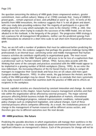 Page 370
the question concerning the delivery of HRM goals (more empowered workers, greater
commitment, more unified culture), Mabey et al. (1998) conclude that, 'many of [HRM's]
prized goals... remain unproven at best, and unfulfilled at worst' (p. 237). In terms of the
benefits from HRM innovations, the evidence suggests that it 'is not all gloom and doom',
with case study data providing evidence that 'the majority of participants in a given HR
change [benefit] in a way which outweighs the costs to the minority' (1998, p. 240). One
challenge we face when trying to evaluate the successes of the HRM model, one we have
alluded to in this textbook, is the longevity of the project. The progressive HRM strategy is
not a panacea for all management HR problems, neither can the predicted synergy from
HRM innovations be attained in a short time-scale to suit short-term financial performance
goals.
Thus, we are left with a number of problems that must be addressed before predicting the
future of HRM. First, the evidence suggests that perhaps the greatest challenge facing HRM
professionals is an internal issue: convincing senior and middle management that human
resource activities do contribute significantly to organizational goals. The most recent
evidence suggests that the HRM 'thumb print' will prove to be far less of a euphemism than
a predecessor such as 'human relations' (Ulman, 1992). Survey data accords with this
thinking that some of the concepts and practices associated with the HRM model appear to
be implanted in a growing number of British workplaces (Storey, 1995). As we enter the
new millennium, the increasing influence of the EU Social Charter is likely to compel UK
managers to reappraise their social ideals and focus less on US values and more upon
European models (Brewster, 1995). In other words, the gap between the rhetoric and the
reality of the HRM paradigm may be closed. This leads us to conclude that more systematic
case study research is needed that examines both the practice of HRM and its effects on
recipients in the workplace.
Second, capitalist societies are characterized by constant innovation and change. As noted
in the introduction to this chapter, future human resource management activities and their
role within the organization will be affected by external pressures. The major external
pressures affecting British business include the globalization of markets, international
competition, technological progress, national macroeconomic conditions, national public
policy changes such as employment legislation, and cultural changes. Each of these
external pressures affects companies differently. As a result, the evolutionary process of
change in the management of human resources will be different across sectors, and
therefore give rise to different outcomes over the next decade.
HRM practices: the future
Predicting the possible directions in which organizations will manage their workforce in the
next decade requires us to make assumptions about environmental factors that can exert a
significant influence on management's choices. Each of the pressures for change will not be
 