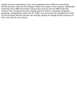 equally strong in organizations. Every work organization faces different external and
internal pressures and each HR strategy is likely to be unique to that company. Additionally,
predicting future HRM interventions and practices assumes that the HRM model will
continue to be considered the best strategic option to achieve sustainable competitive
advantage. Extrapolating trends from the 1990s, we can assume that management in both
the UK and North America will have the strategic capacity to manage human resources on
their terms into the next century
 