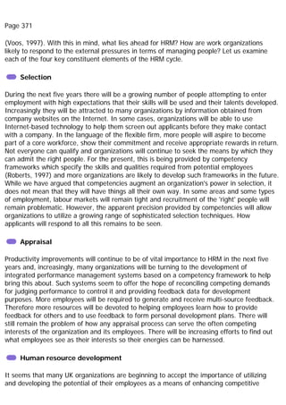 Page 371
(Voos, 1997). With this in mind, what lies ahead for HRM? How are work organizations
likely to respond to the external pressures in terms of managing people? Let us examine
each of the four key constituent elements of the HRM cycle.
Selection
During the next five years there will be a growing number of people attempting to enter
employment with high expectations that their skills will be used and their talents developed.
Increasingly they will be attracted to many organizations by information obtained from
company websites on the Internet. In some cases, organizations will be able to use
Internet-based technology to help them screen out applicants before they make contact
with a company. In the language of the flexible firm, more people will aspire to become
part of a core workforce, show their commitment and receive appropriate rewards in return.
Not everyone can qualify and organizations will continue to seek the means by which they
can admit the right people. For the present, this is being provided by competency
frameworks which specify the skills and qualities required from potential employees
(Roberts, 1997) and more organizations are likely to develop such frameworks in the future.
While we have argued that competencies augment an organization's power in selection, it
does not mean that they will have things all their own way. In some areas and some types
of employment, labour markets will remain tight and recruitment of the 'right' people will
remain problematic. However, the apparent precision provided by competencies will allow
organizations to utilize a growing range of sophisticated selection techniques. How
applicants will respond to all this remains to be seen.
Appraisal
Productivity improvements will continue to be of vital importance to HRM in the next five
years and, increasingly, many organizations will be turning to the development of
integrated performance management systems based on a competency framework to help
bring this about. Such systems seem to offer the hope of reconciling competing demands
for judging performance to control it and providing feedback data for development
purposes. More employees will be required to generate and receive multi-source feedback.
Therefore more resources will be devoted to helping employees learn how to provide
feedback for others and to use feedback to form personal development plans. There will
still remain the problem of how any appraisal process can serve the often competing
interests of the organization and its employees. There will be increasing efforts to find out
what employees see as their interests so their energies can be harnessed.
Human resource development
It seems that many UK organizations are beginning to accept the importance of utilizing
and developing the potential of their employees as a means of enhancing competitive
 