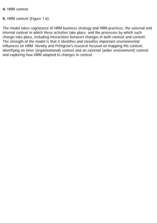 4. HRM context
5. HRM content (Figure 1.6).
The model takes cognizance of HRM business strategy and HRM practices, the external and
internal context in which these activities take place, and the processes by which such
change take place, including interactions between changes in both context and content.
The strength of the model is that it identifies and classifies important environmental
influences on HRM. Hendry and Pettigrew's research focused on mapping the context,
identifying an inner (organizational) context and an external (wider environment) context
and exploring how HRM adapted to changes in context.
 