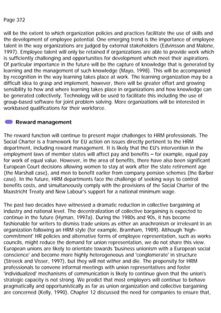 Page 372
will be the extent to which organization policies and practices facilitate the use of skills and
the development of employee potential. One emerging trend is the importance of employee
talent in the way organizations are judged by external stakeholders (Edvinsson and Malone,
1997). Employee talent will only be retained if organizations are able to provide work which
is sufficiently challenging and opportunities for development which meet their aspirations.
Of particular importance in the future will be the capture of knowledge that is generated by
learning and the management of such knowledge (Mayo, 1998). This will be accompanied
by recognition in the way learning takes place at work. The learning organization may be a
difficult idea to grasp and implement, however, there will be greater effort and growing
sensibility to how and where learning takes place in organizations and how knowledge can
be generated collectively. Technology will be used to facilitate this including the use of
group-based software for joint problem solving. More organizations will be interested in
workbased qualifications for their workforce.
Reward management
The reward function will continue to present major challenges to HRM professionals. The
Social Charter is a framework for EU action on issues directly pertinent to the HRM
department, including reward management. It is likely that the EU's intervention in the
employment laws of member states will affect pay and benefits – for example, equal pay
for work of equal value. However, in the area of benefits, there have also been significant
European Court decisions allowing women to stay at work after the state retirement age
(the Marshall case), and men to benefit earlier from company pension schemes (the Barber
case). In the future, HRM departments face the challenge of seeking ways to control
benefits costs, and simultaneously comply with the provisions of the Social Charter of the
Maastricht Treaty and New Labour's support for a national minimum wage.
The past two decades have witnessed a dramatic reduction in collective bargaining at
industry and national level. The decentralization of collective bargaining is expected to
continue in the future (Hyman, 1997a). During the 1980s and 90s, it has become
fashionable for writers to dismiss trade unions as either an anachronism or irrelevant in an
organization following an HRM style (for example, Bramham, 1989). Although 'high-
commitment' HR policies and alternative forms of employee representation, such as works
councils, might reduce the demand for union representation, we do not share this view.
European unions are likely to orientate towards 'business unionism with a European social
conscience' and become more highly heterogeneous and 'conglomerate' in structure
(Streeck and Visser, 1997), but they will not wither and die. The propensity for HRM
professionals to convene informal meetings with union representatives and foster
'individualized' mechanisms of communication is likely to continue given that the union's
strategic capacity is not strong. We predict that most employers will continue to behave
pragmatically and opportunistically as far as union organization and collective bargaining
are concerned (Kelly, 1990). Chapter 12 discussed the need for companies to ensure that,
 