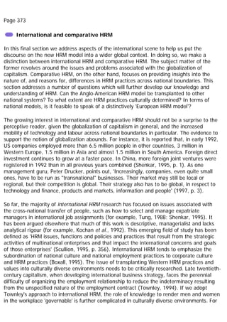 Page 373
International and comparative HRM
In this final section we address aspects of the international scene to help us put the
discourse on the new HRM model into a wider global context. In doing so, we make a
distinction between international HRM and comparative HRM. The subject matter of the
former revolves around the issues and problems associated with the globalization of
capitalism. Comparative HRM, on the other hand, focuses on providing insights into the
nature of, and reasons for, differences in HRM practices across national boundaries. This
section addresses a number of questions which will further develop our knowledge and
understanding of HRM. Can the Anglo-American HRM model be transplanted to other
national systems? To what extent are HRM practices culturally determined? In terms of
national models, is it feasible to speak of a distinctively 'European HRM model'?
The growing interest in international and comparative HRM should not be a surprise to the
perceptive reader, given the globalization of capitalism in general, and the increased
mobility of technology and labour across national boundaries in particular. The evidence to
support the notion of globalization abounds. For instance, it is reported that, in early 1992,
US companies employed more than 6.5 million people in other countries, 3 million in
Western Europe, 1.5 million in Asia and almost 1.5 million in South America. Foreign direct
investment continues to grow at a faster pace. In China, more foreign joint ventures were
registered in 1992 than in all previous years combined (Shenkar, 1995, p. 1). As one
management guru, Peter Drucker, points out, 'Increasingly, companies, even quite small
ones, have to be run as "transnational" businesses. Their market may still be local or
regional, but their competition is global. Their strategy also has to be global, in respect to
technology and finance, products and markets, information and people' (1997, p. 3).
So far, the majority of international HRM research has focused on issues associated with
the cross-national transfer of people, such as how to select and manage expatriate
managers in international job assignments (for example, Tung, 1988; Shenkar, 1995). It
has been argued elsewhere that much of this work is descriptive, managerialist and lacks
analytical rigour (for example, Kochan et al., 1992). This emerging field of study has been
defined as 'HRM issues, functions and policies and practices that result from the strategic
activities of multinational enterprises and that impact the international concerns and goals
of those enterprises' (Scullion, 1995, p. 356). International HRM tends to emphasize the
subordination of national culture and national employment practices to corporate culture
and HRM practices (Boxall, 1995). The issue of transplanting Western HRM practices and
values into culturally diverse environments needs to be critically researched. Late twentieth-
century capitalism, when developing international business strategy, faces the perennial
difficulty of organizing the employment relationship to reduce the indeterminacy resulting
from the unspecified nature of the employment contract (Townley, 1994). If we adopt
Townley's approach to international HRM, the role of knowledge to render men and women
in the workplace 'governable' is further complicated in culturally diverse environments. For
 