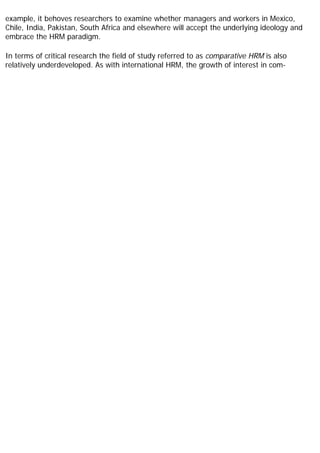 example, it behoves researchers to examine whether managers and workers in Mexico,
Chile, India, Pakistan, South Africa and elsewhere will accept the underlying ideology and
embrace the HRM paradigm.
In terms of critical research the field of study referred to as comparative HRM is also
relatively underdeveloped. As with international HRM, the growth of interest in com-
 