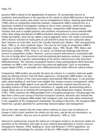 Page 374
parative HRM is linked to the globalization of business. Of considerable interest to
academics and practitioners is the question of the extent to which HRM practices that work
effectively in one country and culture can be transplanted to others. Drawing upon Bean's
(1985) work on comparative industrial relations, comparative HRM is defined here as a
systematic method of investigation relating to two or more countries, which has analytic
rather than descriptive implications. On this basis, comparative HRM should involve
activities that seek to explain patterns and variations encountered in cross-national HRM
rather than simply descriptions of HRM institutions and practices in selected countries.
Simple description, what can be called a 'tourist approach' where 'the reader is presented
with a diverse selection of exotic ports of call and left to draw his own conclusion about
their relevance to each other and to the traveller himself [sic]' (Shalev, 1981 and quoted by
Bean, 1985, p. ii), lacks academic rigour. The case for the study of comparative HRM is
made by a number of HRM scholars (for example, Bean, 1985; Boxall, 1995; Moore and
Devereaux Jennings, 1995). There is, of course, an intellectual challenge and intrinsic
interest in comparative studies. However, current research and interest is associated with
the rise of foreign direct investment and international joint business ventures. Comparative
studies can lead to a greater understanding of the factors and processes that determine
HRM phenomena. The common assumption found in many undergraduate North American
textbooks on HRM is that 'best' practice has universal application. Such an assumption,
argues Boxall (1995), is untenable since HRM phenomena reflect different cultural milieux.
Comparative HRM studies can provide the basis for reforms in a country's domestic public
policy by offering 'lessons' from off-shore experience. Comparative HRM studies can also
challenge the rhetoric of the more prescriptive international HRM literature. It can promote
wider understanding of, and foster new insights into, human resource management, either
by reducing what might appear to be specific and distinctive national characteristics by
providing evidence of their occurrence elsewhere or, equally well, demonstrating what is
unique about any set of national HR arrangements. Using comparative analysis, Brewster
(1993, 1995) examines the HRM paradigm from a European perspective. Drawing upon the
data from a three-year survey of fourteen European countries, Brewster puts forward the
notion of a new 'European HRM model' that recognizes state and trade union involvement
in the regulation of the employment relationship. According to Brewster, the European HRM
model has a greater potential for 'partnership' between labour and management:
One of the main reasons that the trade unions continue to exert such an influence in
Europe is that in most countries the unions are not seen, and do not see themselves, as
'adversaries'. Rather, they are seen as partners (Brewster, 1995, p. 323).
Inherent in controversies around the notion of a European model or an American model are
questions of the limitations and value of cross-national generalizations in human resource
management (Hyman, 1994). Building on Tyson and Brewster's (1991) hypothesis, we
might have to acknowledge the existence of discrete 'HRM models' both between and
 