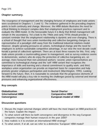 Page 375
Chapter summary.
The resurgence of management and the changing fortunes of employees and trade unions
were scrutinized in Chapters 1, 3 and 12. The evidence gathered in the preceding chapters
points to both continuity and change. Moreover, the HRM debate illustrates the need for
critical thinking to interpret complex data that employment practices represent and to
evaluate the HRM model. In the foreseeable future it is likely that British management will
remain in the ascendancy. Yet a look to the 1960s and early 1970s should provide a
constant reminder that the employment relationship is dynamic and ever-changing. There is
a school of thought that sees union membership and collective bargaining changes as
representative of a paradigm shift away from the traditional industrial relations model.
However, despite growing pressures on unions, technological change and the need for
employers to achieve sustainable competitive advantage, in our view the next decade could
herald a period of collectivist optimism. There are at least three reasons for this. First, only
trade unions provide a countervailing power to management, and as survey evidence seems
to demonstrate, workers who do enjoy the protection of collective bargaining are, on
average, more favoured than non-unionized workers; second, union representatives are
committed to technological change and the 'soft' HRM variant that recognizes the
importance of skills and learning and a shared commitment to quality work; and third,
workplace union organization can provide an important basis for cooperation and help
promote greater employee participation and involvement (Marchington, 1995). Looking
forward to the future, then, it is reasonable to conclude that the progressive elements of
the HRM model will play a key role in meeting the challenges posed by external and internal
pressures and enhancing organizational effectiveness.
Key concepts
Globalization
International HRM
Convergence
Social Charter
Comparative HRM
European model of HRM
Discussion questions
1. Discuss the major external changes which will have the most impact on HRM practices in
the future. Explain the impact.
2. To what extent will there be both convergence and divergence in the way European
companies manage their human resources in the year 2000?
3. How realistic is it to envision an international HRM strategy?
4. To what extent, if at all, can we refer to a distinctive 'European' HRM model?
 