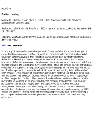 Page 376
Further reading
Mabey, C., Skinner, D. and Clark, T. (eds) (1998) Experiencing Human Resource
Management, London: Sage.
British Journal of Industrial Relations (1997) Industrial relations: Looking to the future, 35
(3): 307–447.
Industrial Relations Journal (1997) Jobs and justice in European and American workplaces,
28(4): 257–352.
Final comment
Your study of Human Resource Management: Theory and Practice is now drawing to a
close. The time has come to reflect on what you have learned from your studies. Adult
education scholars advocate that reflection plays a critical part in effective learning.
Reflection is like using a mirror to help us to look back on our actions and thought
processes. Reflective learning occurs where we have experiences and then step back from
them to evaluate the learning we have experienced. There are several ways of carrying out
reflection. One approach is to go back systematically through all that you have learned so
far. Another approach, however, is to look at the additional reading listed at the end of
each chapter. Other sources of information, particularly material that tends to differ from
the approach in this textbook, provide mirrors for us and allow us to look at topics from
another perspective. Further, other people – friends, relatives and co-workers – provide
mirrors for us, allowing us to understand human resource management from another
perspective. Talk to other people about the topics covered in Human Resource
Management: Theory and Practice. Finally, your own experience of work is excellent
material for reflection and can provide insightful information and understanding on HRM
theory and practice. To help you start the reflection process go back to the beginning of
each chapter and consider whether you have personally achieved the major learning
objectives.
 