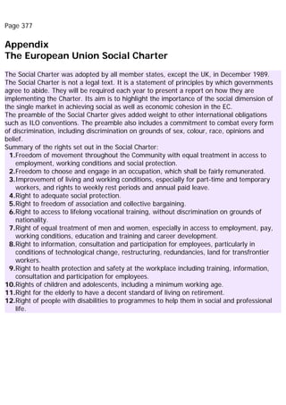 Page 377
Appendix
The European Union Social Charter
The Social Charter was adopted by all member states, except the UK, in December 1989.
The Social Charter is not a legal text. It is a statement of principles by which governments
agree to abide. They will be required each year to present a report on how they are
implementing the Charter. Its aim is to highlight the importance of the social dimension of
the single market in achieving social as well as economic cohesion in the EC.
The preamble of the Social Charter gives added weight to other international obligations
such as ILO conventions. The preamble also includes a commitment to combat every form
of discrimination, including discrimination on grounds of sex, colour, race, opinions and
belief.
Summary of the rights set out in the Social Charter:
1.Freedom of movement throughout the Community with equal treatment in access to
employment, working conditions and social protection.
2.Freedom to choose and engage in an occupation, which shall be fairly remunerated.
3.Improvement of living and working conditions, especially for part-time and temporary
workers, and rights to weekly rest periods and annual paid leave.
4.Right to adequate social protection.
5.Right to freedom of association and collective bargaining.
6.Right to access to lifelong vocational training, without discrimination on grounds of
nationality.
7.Right of equal treatment of men and women, especially in access to employment, pay,
working conditions, education and training and career development.
8.Right to information, consultation and participation for employees, particularly in
conditions of technological change, restructuring, redundancies, land for transfrontier
workers.
9.Right to health protection and safety at the workplace including training, information,
consultation and participation for employees.
10.Rights of children and adolescents, including a minimum working age.
11.Right for the elderly to have a decent standard of living on retirement.
12.Right of people with disabilities to programmes to help them in social and professional
life.
 
