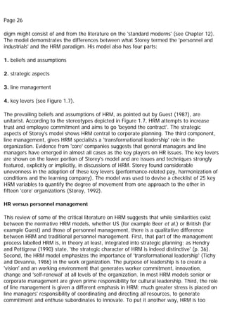 Page 26
digm might consist of and from the literature on the 'standard moderns' (see Chapter 12).
The model demonstrates the differences between what Storey termed the 'personnel and
industrials' and the HRM paradigm. His model also has four parts:
1. beliefs and assumptions
2. strategic aspects
3. line management
4. key levers (see Figure 1.7).
The prevailing beliefs and assumptions of HRM, as pointed out by Guest (1987), are
unitarist. According to the stereotypes depicted in Figure 1.7, HRM attempts to increase
trust and employee commitment and aims to go 'beyond the contract'. The strategic
aspects of Storey's model shows HRM central to corporate planning. The third component,
line management, gives HRM specialists a 'transformational leadership' role in the
organization. Evidence from 'core' companies suggests that general managers and line
managers have emerged in almost all cases as the key players on HR issues. The key levers
are shown on the lower portion of Storey's model and are issues and techniques strongly
featured, explicitly or implicitly, in discussions of HRM. Storey found considerable
unevenness in the adoption of these key levers (performance-related pay, harmonization of
conditions and the learning company). The model was used to devise a checklist of 25 key
HRM variables to quantify the degree of movement from one approach to the other in
fifteen 'core' organizations (Storey, 1992).
HR versus personnel management
This review of some of the critical literature on HRM suggests that while similarities exist
between the normative HRM models, whether US (for example Beer et al.) or British (for
example Guest) and those of personnel management, there is a qualitative difference
between HRM and traditional personnel management. First, that part of the management
process labelled HRM is, in theory at least, integrated into strategic planning; as Hendry
and Pettigrew (1990) state, 'the strategic character of HRM is indeed distinctive' (p. 36).
Second, the HRM model emphasizes the importance of 'transformational leadership' (Tichy
and Devanna, 1986) in the work organization. The purpose of leadership is to create a
'vision' and an working environment that generates worker commitment, innovation,
change and 'self-renewal' at all levels of the organization. In most HRM models senior or
corporate management are given prime responsibility for cultural leadership. Third, the role
of line management is given a different emphasis in HRM; much greater stress is placed on
line managers' responsibility of coordinating and directing all resources, to generate
commitment and enthuse subordinates to innovate. To put it another way, HRM is too
 