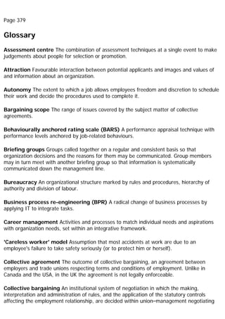 Page 379
Glossary
Assessment centre The combination of assessment techniques at a single event to make
judgements about people for selection or promotion.
Attraction Favourable interaction between potential applicants and images and values of
and information about an organization.
Autonomy The extent to which a job allows employees freedom and discretion to schedule
their work and decide the procedures used to complete it.
Bargaining scope The range of issues covered by the subject matter of collective
agreements.
Behaviourally anchored rating scale (BARS) A performance appraisal technique with
performance levels anchored by job-related behaviours.
Briefing groups Groups called together on a regular and consistent basis so that
organization decisions and the reasons for them may be communicated. Group members
may in turn meet with another briefing group so that information is systematically
communicated down the management line.
Bureaucracy An organizational structure marked by rules and procedures, hierarchy of
authority and division of labour.
Business process re-engineering (BPR) A radical change of business processes by
applying IT to integrate tasks.
Career management Activities and processes to match individual needs and aspirations
with organization needs, set within an integrative framework.
'Careless worker' model Assumption that most accidents at work are due to an
employee's failure to take safety seriously (or to protect him or herself).
Collective agreement The outcome of collective bargaining, an agreement between
employers and trade unions respecting terms and conditions of employment. Unlike in
Canada and the USA, in the UK the agreement is not legally enforceable.
Collective bargaining An institutional system of negotiation in which the making,
interpretation and administration of rules, and the application of the statutory controls
affecting the employment relationship, are decided within union–management negotiating
 