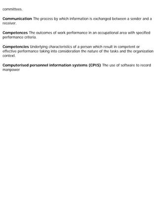 committees.
Communication The process by which information is exchanged between a sender and a
receiver.
Competences The outcomes of work performance in an occupational area with specified
performance criteria.
Competencies Underlying characteristics of a person which result in competent or
effective performance taking into consideration the nature of the tasks and the organization
context.
Computerised personnel information systems (CPIS) The use of software to record
manpower
 