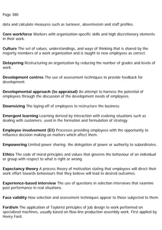 Page 380
data and calculate measures such as turnover, absenteeism and staff profiles.
Core workforce Workers with organization-specific skills and high discretionary elements
in their work.
Culture The set of values, understandings, and ways of thinking that is shared by the
majority members of a work organization and is taught to new employees as correct.
Delayering Restructuring an organization by reducing the number of grades and levels of
work.
Development centres The use of assessment techniques to provide feedback for
development.
Developmental approach (to appraisal) An attempt to harness the potential of
employees through the discussion of the development needs of employees.
Downsizing The laying-off of employees to restructure the business.
Emergent learning Learning derived by interaction with evolving situations such as
dealing with customers; used in the formation and formulation of strategy.
Employee involvement (EI) Processes providing employees with the opportunity to
influence decision making on matters which affect them.
Empowering Limited power sharing; the delegation of power or authority to subordinates.
Ethics The code of moral principles and values that governs the behaviour of an individual
or group with respect to what is right or wrong.
Expectancy theory A process theory of motivation stating that employees will direct their
work effort towards behaviours that they believe will lead to desired outcomes.
Experience-based interview The use of questions in selection interviews that examine
past performance in real situations.
Face validity How selection and assessment techniques appear to those subjected to them.
Fordism The application of Taylorist principles of job design to work performed on
specialized machines, usually based on flow-line production assembly work. First applied by
Henry Ford.
 