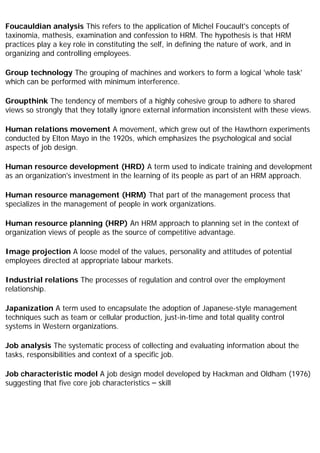 Foucauldian analysis This refers to the application of Michel Foucault's concepts of
taxinomia, mathesis, examination and confession to HRM. The hypothesis is that HRM
practices play a key role in constituting the self, in defining the nature of work, and in
organizing and controlling employees.
Group technology The grouping of machines and workers to form a logical 'whole task'
which can be performed with minimum interference.
Groupthink The tendency of members of a highly cohesive group to adhere to shared
views so strongly that they totally ignore external information inconsistent with these views.
Human relations movement A movement, which grew out of the Hawthorn experiments
conducted by Elton Mayo in the 1920s, which emphasizes the psychological and social
aspects of job design.
Human resource development (HRD) A term used to indicate training and development
as an organization's investment in the learning of its people as part of an HRM approach.
Human resource management (HRM) That part of the management process that
specializes in the management of people in work organizations.
Human resource planning (HRP) An HRM approach to planning set in the context of
organization views of people as the source of competitive advantage.
Image projection A loose model of the values, personality and attitudes of potential
employees directed at appropriate labour markets.
Industrial relations The processes of regulation and control over the employment
relationship.
Japanization A term used to encapsulate the adoption of Japanese-style management
techniques such as team or cellular production, just-in-time and total quality control
systems in Western organizations.
Job analysis The systematic process of collecting and evaluating information about the
tasks, responsibilities and context of a specific job.
Job characteristic model A job design model developed by Hackman and Oldham (1976)
suggesting that five core job characteristics – skill
 