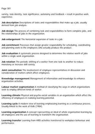 Page 381
variety, task identity, task significance, autonomy and feedback – result in positive work
experience.
Job description Descriptions of tasks and responsibilities that make up a job, usually
derived from job analysis.
Job design The process of combining task and responsibilities to form complete jobs, and
the relationships of jobs in the organization.
Job enlargement The horizontal expansion of tasks in a job.
Job enrichment Processes that assign greater responsibility for scheduling, coordinating
and planning work to the employees who actually produce the product.
Job evaluation A systematic process designed to determine the relative worth of jobs
within a single work organization.
Job rotation The periodic shifting of a worker from one task to another to reduce
monotony or increase skill variety.
Joint consultation The involvement of employee representatives in discussion and
consideration of matters which affect employees.
Knowledge management Management of information and knowledge to enhance
organisation activities.
Labour market segmentation A method of classifying the ways in which organizations
seek to employ different kinds of worker.
Learning climate Physical and psycho-social variables in an organization which affect the
efficiency of employees in realizing learning potential.
Learning cycle A modern view of learning emphasizing learning as a continuous process.
Usually linked to the work of Kolb (1984).
Learning organization A concept representing an ideal of whole organization learning by
all employees and the use of learning to transform the organization.
Learning transfer Learning from HRD activities transferred to workplace behaviour and
performance.
 