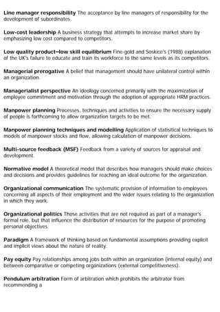 Line manager responsibility The acceptance by line managers of responsibility for the
development of subordinates.
Low-cost leadership A business strategy that attempts to increase market share by
emphasizing low cost compared to competitors.
Low quality product–low skill equilibrium Fine-gold and Soskice's (1988) explanation
of the UK's failure to educate and train its workforce to the same levels as its competitors.
Managerial prerogative A belief that management should have unilateral control within
an organization.
Managerialist perspective An ideology concerned primarily with the maximization of
employee commitment and motivation through the adoption of appropriate HRM practices.
Manpower planning Processes, techniques and activities to ensure the necessary supply
of people is forthcoming to allow organization targets to be met.
Manpower planning techniques and modelling Application of statisitical techniques to
models of manpower stocks and flow, allowing calculation of manpower decisions.
Multi-source feedback (MSF) Feedback from a variety of sources for appraisal and
development.
Normative model A theoretical model that describes how managers should make choices
and decisions and provides guidelines for reaching an ideal outcome for the organization.
Organizational communication The systematic provision of information to employees
concerning all aspects of their employment and the wider issues relating to the organization
in which they work.
Organizational politics Those activities that are not required as part of a manager's
formal role, but that influence the distribution of resources for the purpose of promoting
personal objectives.
Paradigm A framework of thinking based on fundamental assumptions providing explicit
and implicit views about the nature of reality.
Pay equity Pay relationships among jobs both within an organization (internal equity) and
between comparative or competing organizations (external competitiveness).
Pendulum arbitration Form of arbitration which prohibits the arbitrator from
recommending a
 