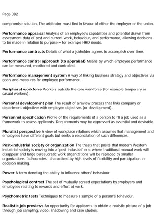 Page 382
compromise solution. The arbitrator must find in favour of either the employer or the union.
Performance appraisal Analysis of an employee's capabilities and potential drawn from
assessment data of past and current work, behaviour, and performance, allowing decisions
to be made in relation to purpose – for example HRD needs.
Performance contracts Details of what a jobholder agrees to accomplish over time.
Performance control approach (to appraisal) Means by which employee performance
can be measured, monitored and controlled.
Performance management system A way of linking business strategy and objectives via
goals and measures for employee performance.
Peripheral workforce Workers outside the core workforce (for example temporary or
casual workers).
Personal development plan The result of a review process that links company or
department objectives with employee objectives (or development).
Personnel specification Profile of the requirements of a person to fill a job used as a
framework to assess applicants. Requirements may be expressed as essential and desirable.
Pluralist perspective A view of workplace relations which assumes that management and
employees have different goals but seeks a reconcilation of such differences.
Post-industrial society or organization The thesis that posits that modern Western
industrial society is moving into a 'post-industrial' era, where traditional manual work will
disappear and large bureaucratic work organizations will be replaced by smaller
organizations, 'adhocracies', charactized by high levels of flexibility and participation in
decision making.
Power A term denoting the ability to influence others' behaviour.
Psychological contract The set of mutually agreed expectations by employers and
employees relating to rewards and effort at work.
Psychometric tests Techniques to measure a sample of a person's behaviour.
Realistic job previews An opportunity for applicants to obtain a realistic picture of a job
through job sampling, video, shadowing and case studies.
 