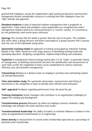 Page 383
granted that employees accept the organization's goal (unitary perspective) and therefore
management devote considerable resources in ensuring that their employees have the
'right' attitude and approach.
Standard moderns A style of industrial relations management that is pragmatic or
opportunist. Trade unions and workplace union organization are recognized but union–
management relations tend to be viewed primarily as a 'reactive' activity; it is assumed to
be non-problematic until events prove otherwise.
Synergy The concept that the whole is greater than the sum of its parts. The condition
that exists when a group interacts and learns and produces a group outcome that is greater
than the sum of the individuals acting alone.
Systematic training model An approach to training encouraged by Industrial Training
Boards in the 1960s, based on a four-stage process of identifying training needs and
specifying objectives, designing a programme, implementing training and evaluation.
Taylorism A management control strategy named after F.G.W. Taylor. A systematic theory
of management, its defining characteristic has been the identification and measurement of
work tasks so that the completion of tasks can be standardized to achieve maximum
efficiency (see also Scientific management).
Teleworking Working at a distance from an employer's premises but maintaining contact
via telecommunications.
Time and motion study The systematic observation, measurement and timing of
movements in the completion of tasks to identify more efficient work behaviour.
360° appraisal Feedback regarding performance from all round the job.
Training champions Senior managers who contribute to an organization's philosphy of
support for training and development.
Transformation process Behaviour by which an employee converts attributes, skills,
knowledge and attitudes into work outcomes and results.
Transformational leadership The ability of leaders to motivate followers to believe in the
vision of organizational transformation or re-engineering.
Union density A measurement of current union membership expressed as a percentage of
potential union membership.
 