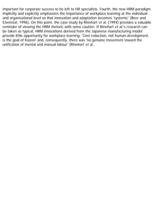 important for corporate success to be left to HR specialists. Fourth, the new HRM paradigm
implicitly and explicitly emphasizes the importance of workplace learning at the individual
and organizational level so that innovation and adaptation becomes 'systemic' (Beer and
Eisenstat, 1996). On this point, the case study by Rinehart et al. (1994) provides a valuable
reminder of viewing the HRM rhetoric with some caution. If Rinehart et al.'s research can
be taken as typical, HRM innovations derived from the Japanese manufacturing model
provide little opportunity for workplace learning: 'Cost reduction, not human development,
is the goal of Kaizen' and, consequently, there was 'no genuine movement toward the
unification of mental and manual labour' (Rinehart et al.,
 