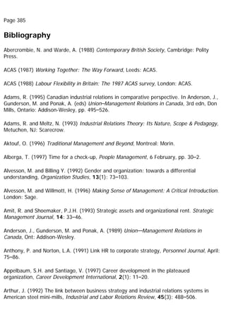 Page 385
Bibliography
Abercrombie, N. and Warde, A. (1988) Contemporary British Society, Cambridge: Polity
Press.
ACAS (1987) Working Together: The Way Forward, Leeds: ACAS.
ACAS (1988) Labour Flexibility in Britain: The 1987 ACAS survey, London: ACAS.
Adams, R. (1995) Canadian industrial relations in comparative perspective. In Anderson, J.,
Gunderson, M. and Ponak, A. (eds) Union–Management Relations in Canada, 3rd edn, Don
Mills, Ontario: Addison-Wesley, pp. 495–526.
Adams, R. and Meltz, N. (1993) Industrial Relations Theory: Its Nature, Scope & Pedagogy,
Metuchen, NJ: Scarecrow.
Aktouf, O. (1996) Traditional Management and Beyond, Montreal: Morin.
Alberga, T. (1997) Time for a check-up, People Management, 6 February, pp. 30–2.
Alvesson, M. and Billing Y. (1992) Gender and organization: towards a differential
understanding, Organization Studies, 13(1): 73–103.
Alvesson, M. and Willmott, H. (1996) Making Sense of Management: A Critical Introduction.
London: Sage.
Amit, R. and Shoemaker, P.J.H. (1993) Strategic assets and organizational rent. Strategic
Management Journal, 14: 33–46.
Anderson, J., Gunderson, M. and Ponak, A. (1989) Union—Management Relations in
Canada, Ont: Addison-Wesley.
Anthony, P. and Norton, L.A. (1991) Link HR to corporate strategy, Personnel Journal, April:
75–86.
Appelbaum, S.H. and Santiago, V. (1997) Career development in the plateaued
organization, Career Development International, 2(1): 11–20.
Arthur, J. (1992) The link between business strategy and industrial relations systems in
American steel mini-mills, Industrial and Labor Relations Review, 45(3): 488–506.
 